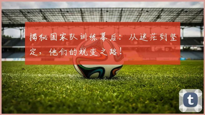 揭秘国家队训练幕后：从迷茫到坚定，他们的蜕变之路！