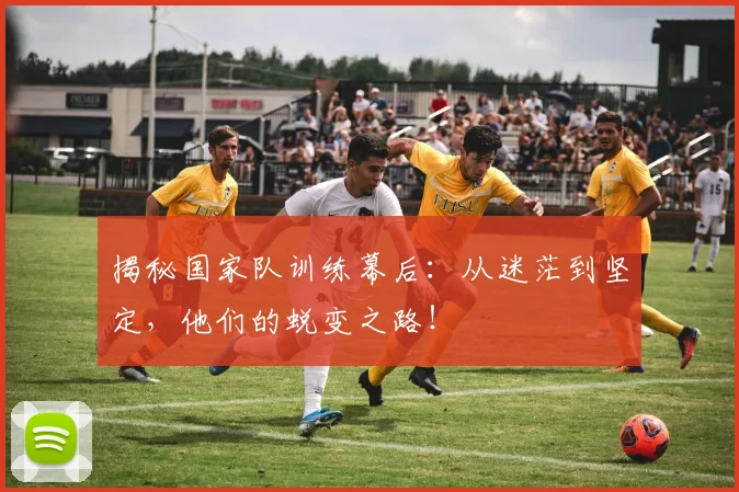 揭秘国家队训练幕后：从迷茫到坚定，他们的蜕变之路！