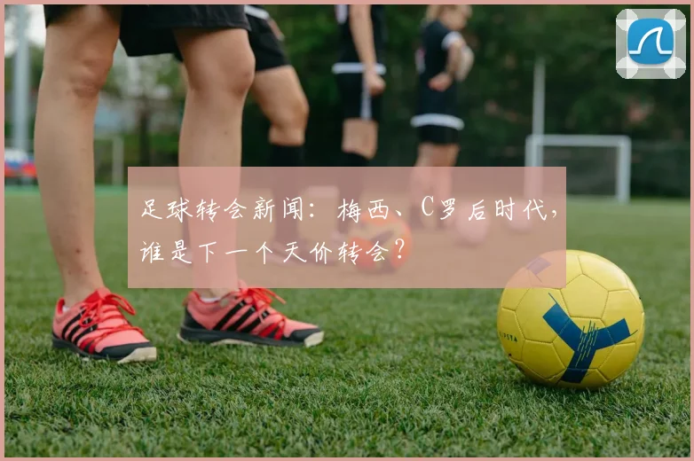 足球转会新闻：梅西、C罗后时代，谁是下一个天价转会？