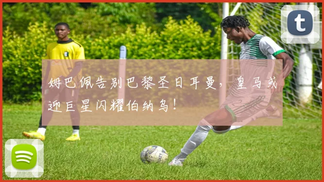 姆巴佩告别巴黎圣日耳曼，皇马或迎巨星闪耀伯纳乌！