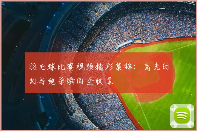 羽毛球比赛视频精彩集锦：高光时刻与绝杀瞬间全收录