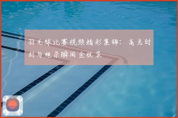 羽毛球比赛视频精彩集锦：高光时刻与绝杀瞬间全收录