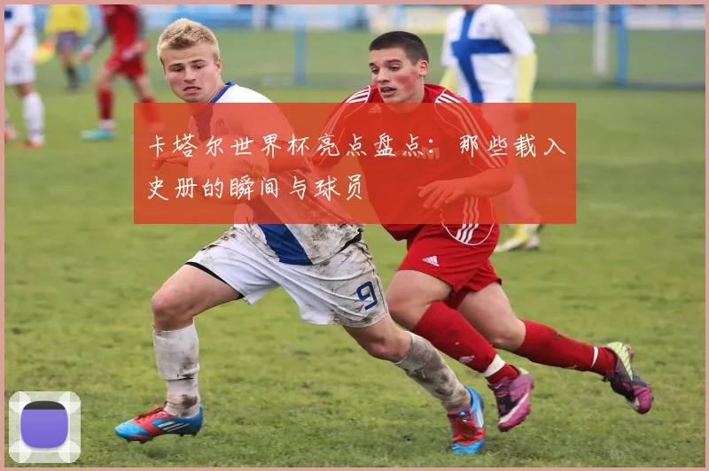 卡塔尔世界杯亮点盘点:那些载入史册的瞬间与球员
