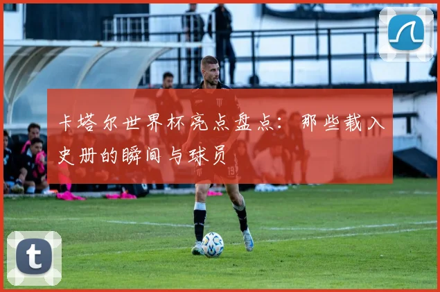 卡塔尔世界杯亮点盘点:那些载入史册的瞬间与球员