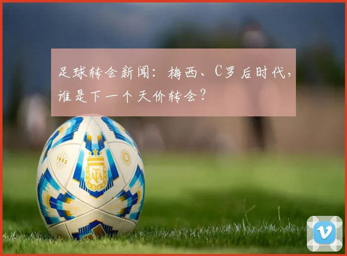 足球转会新闻：梅西、C罗后时代，谁是下一个天价转会？