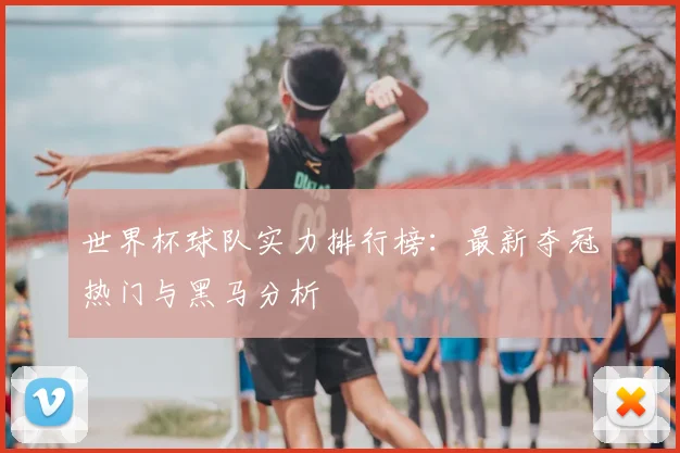 世界杯球队实力排行榜：最新夺冠热门与黑马分析