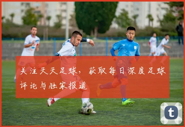 关注天天足球，获取每日深度足球评论与独家报道