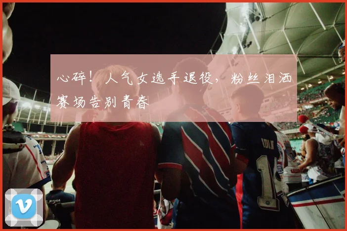 心碎！人气女选手退役，粉丝泪洒赛场告别青春